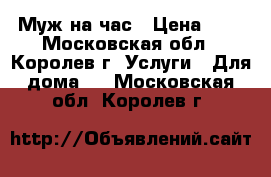 Муж на час › Цена ­ 1 - Московская обл., Королев г. Услуги » Для дома   . Московская обл.,Королев г.
